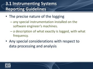 3.1 Instrumenting SystemsReporting GuidelinesThe precise nature of the loggingany special instrumentation installed on the software engineer’s machines.a description of what exactly is logged, with what frequency. Any special considerations with respect to data processing and analysis