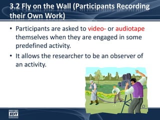 3.2 Fly on the Wall (Participants Recording their Own Work)Participants are asked to video- or audiotape themselves when they are engaged in some predefined activity. It allows the researcher to be an observer of an activity. 