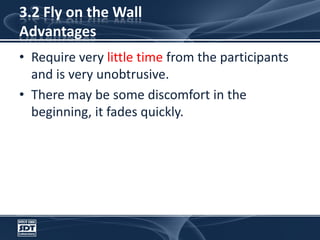 3.2 Fly on the Wall AdvantagesRequire very little time from the participants and is very unobtrusive. There may be some discomfort in the beginning, it fades quickly.