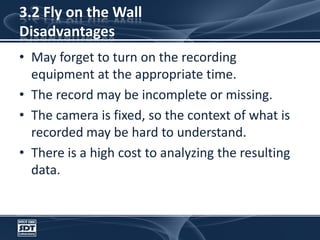 3.2 Fly on the Wall DisadvantagesMay forget to turn on the recording equipment at the appropriate time.The record may be incomplete or missing. The camera is fixed, so the context of what is recorded may be hard to understand. There is a high cost to analyzing the resulting data.