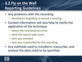 3.2 Fly on the Wall Reporting GuidelinesAny problems with the recordingdevelopers forgetting to record a meeting. Context information will also help to clarify the application of the techniquewhere the recording occurredwhat the typical tasks werewho was involvedwho was responsible for the recording Any methods used to transform, transcribe, and analyze the data need to be specified.