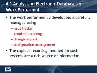 4.1 Analysis of Electronic Databases of Work PerformedThe work performed by developers is carefully managed using issue trackerproblem reportingchange requestconfiguration managementThe copious records generated for such systems are a rich source of information