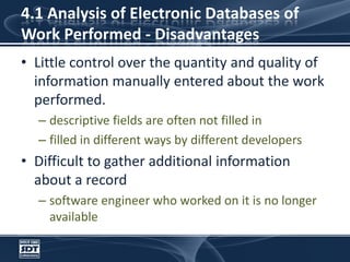 4.1 Analysis of Electronic Databases of Work Performed - DisadvantagesLittle control over the quantity and quality of information manually entered about the work performed. descriptive fields are often not filled infilled in different ways by different developersDifficult to gather additional information about a recordsoftware engineer who worked on it is no longer available
