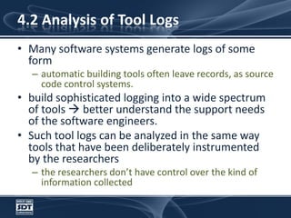 4.2 Analysis of Tool LogsMany software systems generate logs of some formautomatic building tools often leave records, as source code control systems. build sophisticated logging into a wide spectrum of tools  better understand the support needs of the software engineers.Such tool logs can be analyzed in the same way tools that have been deliberately instrumented by the researchersthe researchers don’t have control over the kind of information collected