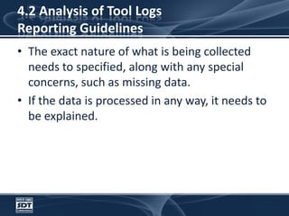 4.2 Analysis of Tool LogsReporting GuidelinesThe exact nature of what is being collected needs to specified, along with any special concerns, such as missing data. If the data is processed in any way, it needs to be explained.