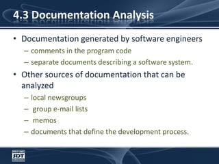 4.3 Documentation AnalysisDocumentation generated by software engineers comments in the program codeseparate documents describing a software system. Other sources of documentation that can be analyzed local newsgroups group e-mail lists memosdocuments that define the development process.