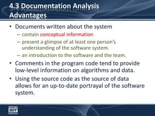4.3 Documentation AnalysisAdvantagesDocuments written about the system contain conceptual information present a glimpse of at least one person’s understanding of the software system. an introduction to the software and the team. Comments in the program code tend to provide low-level information on algorithms and data. Using the source code as the source of data allows for an up-to-date portrayal of the software system.