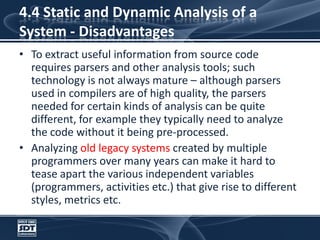 4.4 Static and Dynamic Analysis of a System - DisadvantagesTo extract useful information from source code requires parsers and other analysis tools; such technology is not always mature – although parsers used in compilers are of high quality, the parsers needed for certain kinds of analysis can be quite different, for example they typically need to analyze the code without it being pre-processed. Analyzing old legacy systems created by multiple programmers over many years can make it hard to tease apart the various independent variables (programmers, activities etc.) that give rise to different styles, metrics etc.
