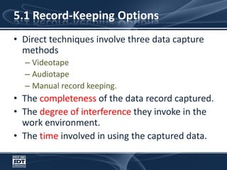 5.1 Record-Keeping OptionsDirect techniques involve three data capture methodsVideotapeAudiotapeManual record keeping. The completeness of the data record captured. The degree of interference they invoke in the work environment. The time involved in using the captured data. 