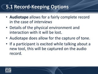 5.1 Record-Keeping OptionsAudiotape allows for a fairly complete record in the case of interviewsDetails of the physical environment and interaction with it will be lost. Audiotape does allow for the capture of tone.If a participant is excited while talking about a new tool, this will be captured on the audio record.