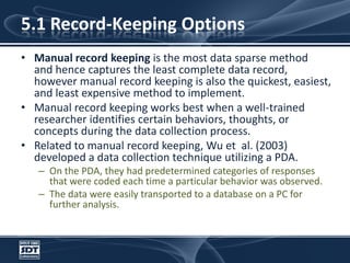 5.1 Record-Keeping OptionsManual record keeping is the most data sparse method and hence captures the least complete data record, however manual record keeping is also the quickest, easiest, and least expensive method to implement. Manual record keeping works best when a well-trained researcher identifies certain behaviors, thoughts, or concepts during the data collection process. Related to manual record keeping, Wu et  al. (2003) developed a data collection technique utilizing a PDA. On the PDA, they had predetermined categories of responses that were coded each time a particular behavior was observed. The data were easily transported to a database on a PC for further analysis.