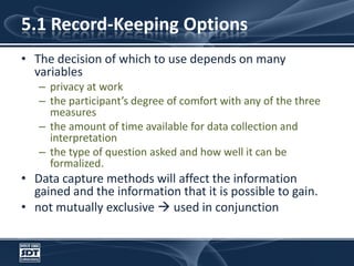5.1 Record-Keeping OptionsThe decision of which to use depends on many variablesprivacy at workthe participant’s degree of comfort with any of the three measuresthe amount of time available for data collection and interpretationthe type of question asked and how well it can be formalized. Data capture methods will affect the information gained and the information that it is possible to gain. not mutually exclusive  used in conjunction