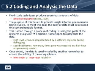 5.2 Coding and Analysis the DataField study techniques produce enormous amounts of dataattractive nuisance (Miles, 1979). The purpose of this data is to provide insight into the phenomenon being studied. To meet this goal, the body of data must be reduced to a comprehensible format. This is done through a process of coding  using the goals of the research as a guide  a scheme is developed to categorize the data. High level schemes: all goals stated by a software engineer during debugging. Specific schemes: how many times grep was executed in a half-hour programming session. Once coded, the data is usually coded by another researcher to ensure the validity of the rating scheme. inter-coder or inter-rater reliability 