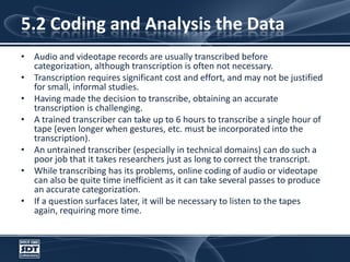 5.2 Coding and Analysis the DataAudio and videotape records are usually transcribed before categorization, although transcription is often not necessary. Transcription requires significant cost and effort, and may not be justified for small, informal studies. Having made the decision to transcribe, obtaining an accurate transcription is challenging. A trained transcriber can take up to 6 hours to transcribe a single hour of tape (even longer when gestures, etc. must be incorporated into the transcription). An untrained transcriber (especially in technical domains) can do such a poor job that it takes researchers just as long to correct the transcript. While transcribing has its problems, online coding of audio or videotape can also be quite time inefficient as it can take several passes to produce an accurate categorization.If a question surfaces later, it will be necessary to listen to the tapes again, requiring more time.