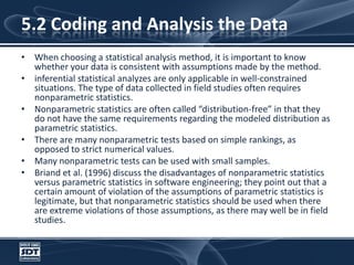 5.2 Coding and Analysis the DataWhen choosing a statistical analysis method, it is important to know whether your data is consistent with assumptions made by the method. inferential statistical analyzes are only applicable in well-constrained situations. The type of data collected in field studies often requires nonparametric statistics. Nonparametric statistics are often called “distribution-free” in that they do not have the same requirements regarding the modeled distribution as parametric statistics. There are many nonparametric tests based on simple rankings, as opposed to strict numerical values. Many nonparametric tests can be used with small samples.Briand et al. (1996) discuss the disadvantages of nonparametric statistics versus parametric statistics in software engineering; they point out that a certain amount of violation of the assumptions of parametric statistics is legitimate, but that nonparametric statistics should be used when there are extreme violations of those assumptions, as there may well be in field studies.