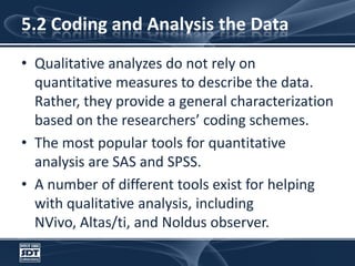 5.2 Coding and Analysis the DataQualitative analyzes do not rely on quantitative measures to describe the data. Rather, they provide a general characterization based on the researchers’ coding schemes. The most popular tools for quantitative analysis are SAS and SPSS. A number of different tools exist for helping with qualitative analysis, including NVivo, Altas/ti, and Noldus observer. 