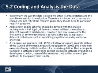 5.2 Coding and Analysis the DataIn summary, the way the data is coded will affect its interpretation and the possible courses for its evaluation. Therefore it is important to ensure that coding schemes reflect the research goals. They should tie in to particular research questions. Additionally, coding schemes should be devised with the analysis techniques in mind. Again, different schemes will lend themselves to different evaluative mechanisms. However, one way to overcome the limitations of any one technique is to look at the data using several different techniques (such as combining a qualitative and quantitative analyzes). A triangulation approach (Jick, 1979) will allow for a more accurate picture of the studied phenomena. Bratthall and Jørgensen (2002) give a very nice example of using multiple methods for data triangulation. Their example is framed in a software engineering context examining software evolution nd development. In fact, many of the examples cited earlier, use multiple methods to triangulate their results.