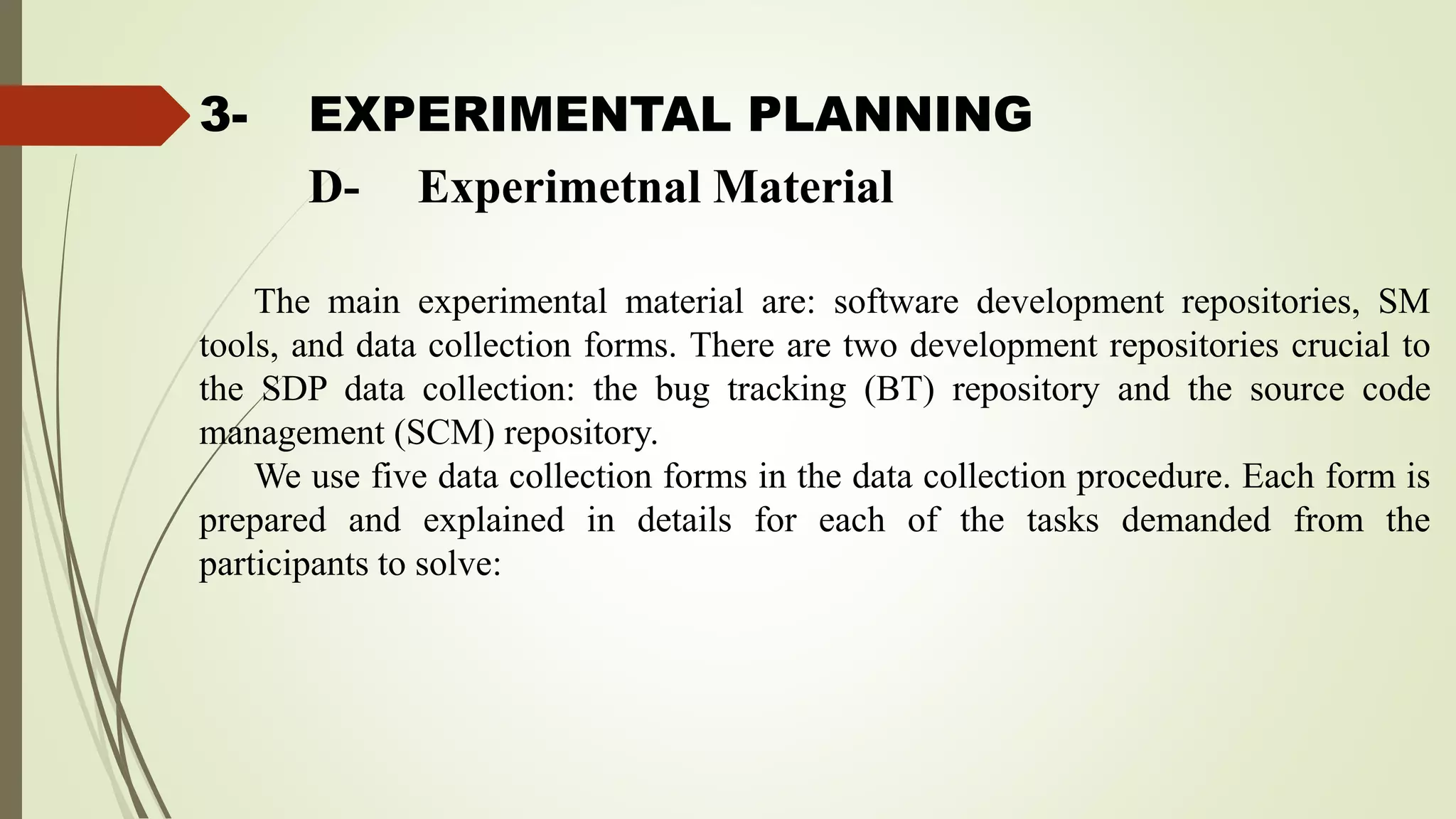 3- EXPERIMENTAL PLANNING
The main experimental material are: software development repositories, SM
tools, and data collection forms. There are two development repositories crucial to
the SDP data collection: the bug tracking (BT) repository and the source code
management (SCM) repository.
We use five data collection forms in the data collection procedure. Each form is
prepared and explained in details for each of the tasks demanded from the
participants to solve:
D- Experimetnal Material
 