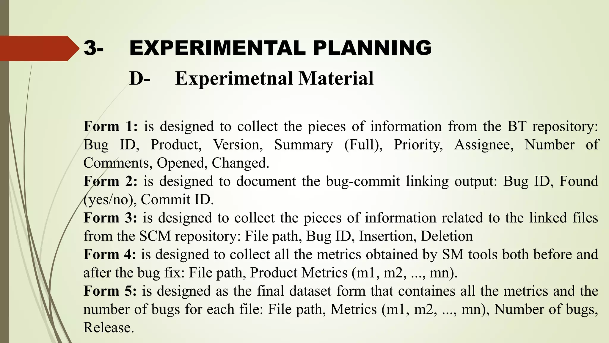3- EXPERIMENTAL PLANNING
Form 1: is designed to collect the pieces of information from the BT repository:
Bug ID, Product, Version, Summary (Full), Priority, Assignee, Number of
Comments, Opened, Changed.
Form 2: is designed to document the bug-commit linking output: Bug ID, Found
(yes/no), Commit ID.
Form 3: is designed to collect the pieces of information related to the linked files
from the SCM repository: File path, Bug ID, Insertion, Deletion
Form 4: is designed to collect all the metrics obtained by SM tools both before and
after the bug fix: File path, Product Metrics (m1, m2, ..., mn).
Form 5: is designed as the final dataset form that containes all the metrics and the
number of bugs for each file: File path, Metrics (m1, m2, ..., mn), Number of bugs,
Release.
D- Experimetnal Material
 