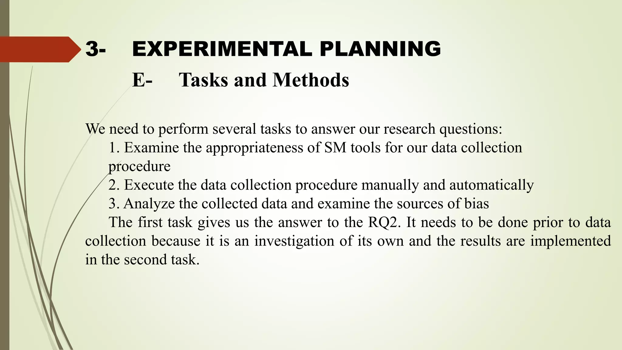 3- EXPERIMENTAL PLANNING
We need to perform several tasks to answer our research questions:
1. Examine the appropriateness of SM tools for our data collection
procedure
2. Execute the data collection procedure manually and automatically
3. Analyze the collected data and examine the sources of bias
The first task gives us the answer to the RQ2. It needs to be done prior to data
collection because it is an investigation of its own and the results are implemented
in the second task.
E- Tasks and Methods
 