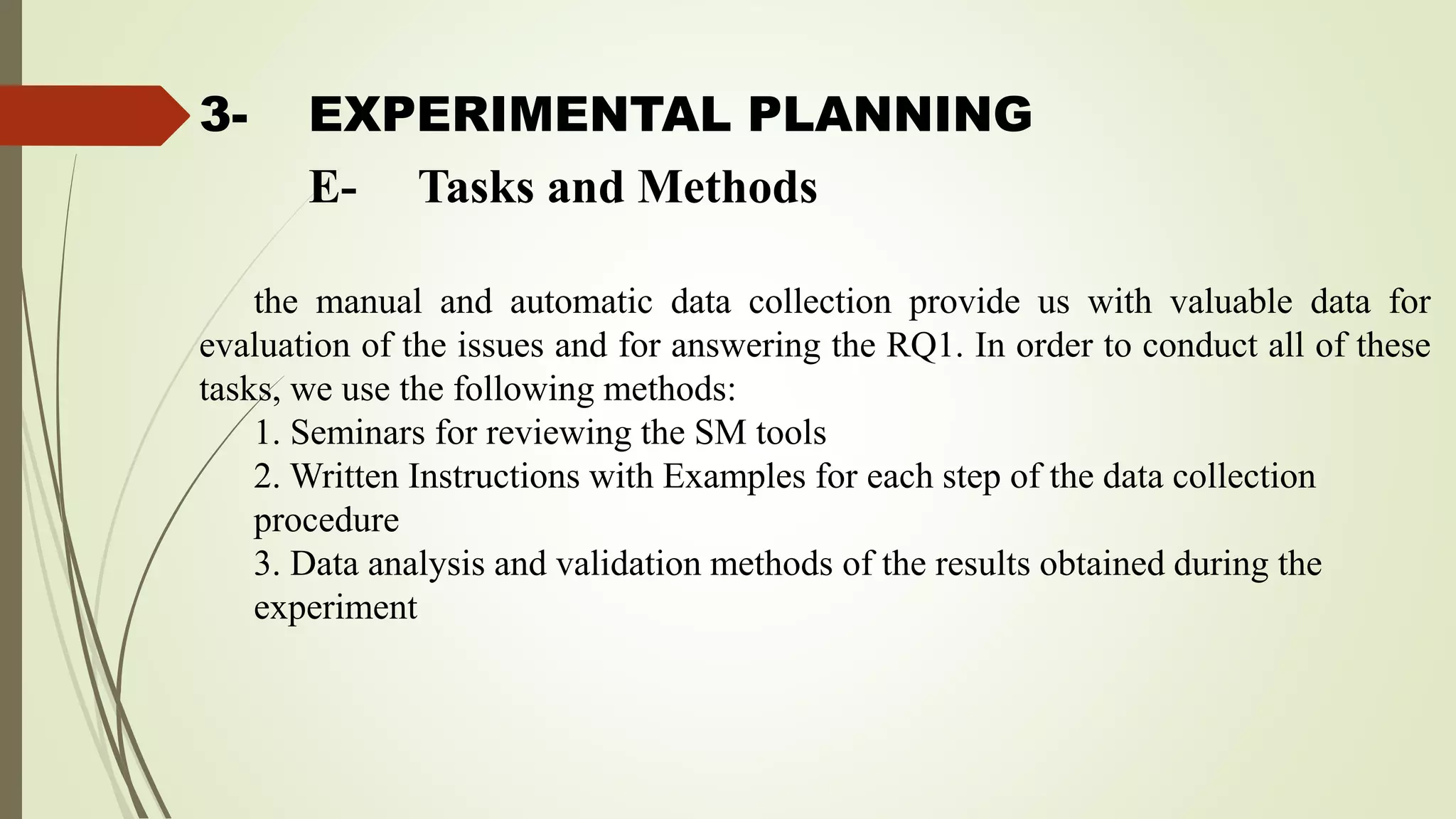 3- EXPERIMENTAL PLANNING
the manual and automatic data collection provide us with valuable data for
evaluation of the issues and for answering the RQ1. In order to conduct all of these
tasks, we use the following methods:
1. Seminars for reviewing the SM tools
2. Written Instructions with Examples for each step of the data collection
procedure
3. Data analysis and validation methods of the results obtained during the
experiment
E- Tasks and Methods
 
