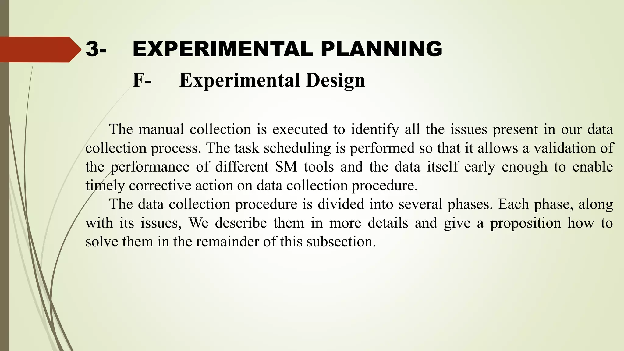 3- EXPERIMENTAL PLANNING
The manual collection is executed to identify all the issues present in our data
collection process. The task scheduling is performed so that it allows a validation of
the performance of different SM tools and the data itself early enough to enable
timely corrective action on data collection procedure.
The data collection procedure is divided into several phases. Each phase, along
with its issues, We describe them in more details and give a proposition how to
solve them in the remainder of this subsection.
F- Experimental Design
 