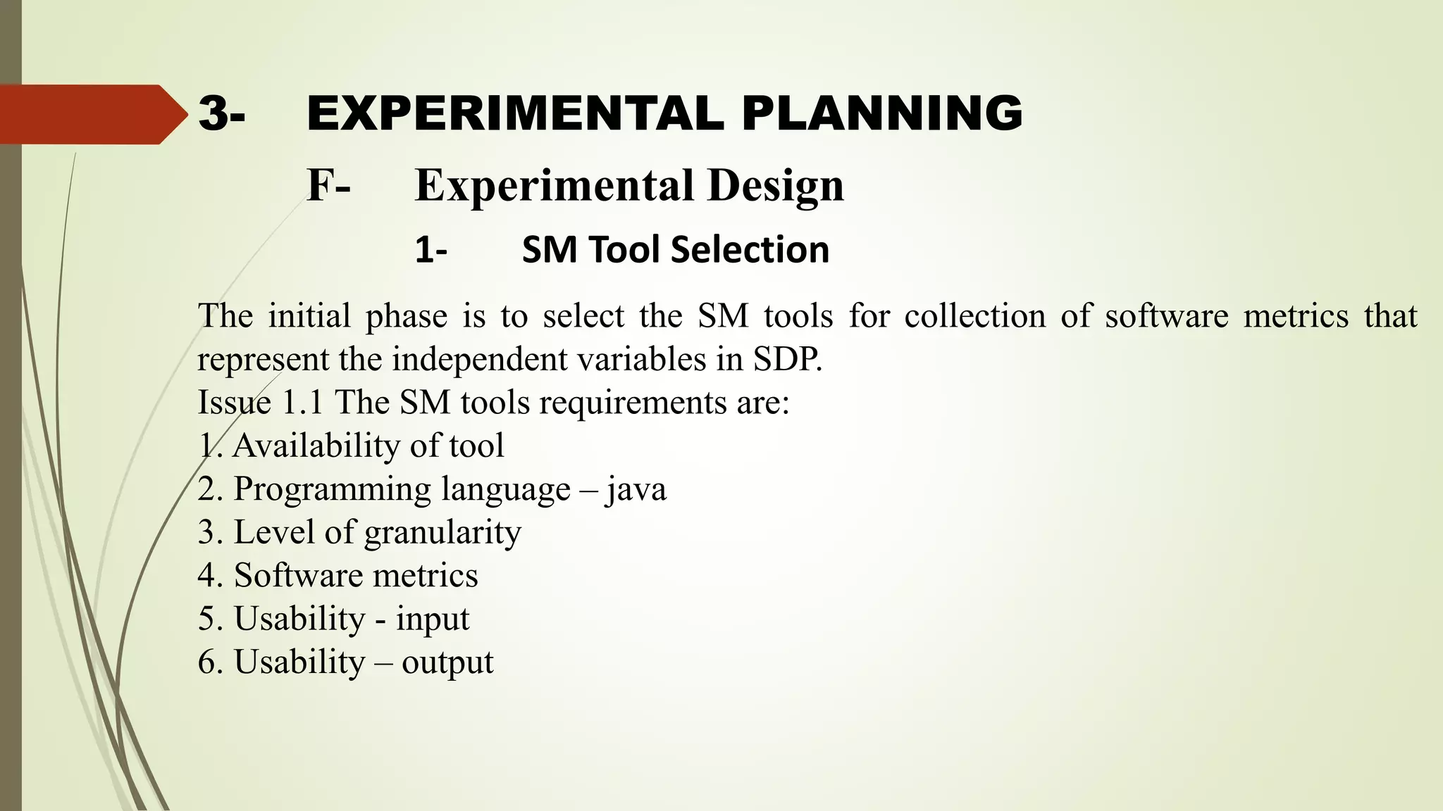 3- EXPERIMENTAL PLANNING
The initial phase is to select the SM tools for collection of software metrics that
represent the independent variables in SDP.
Issue 1.1 The SM tools requirements are:
1. Availability of tool
2. Programming language – java
3. Level of granularity
4. Software metrics
5. Usability - input
6. Usability – output
F- Experimental Design
1- SM Tool Selection
 