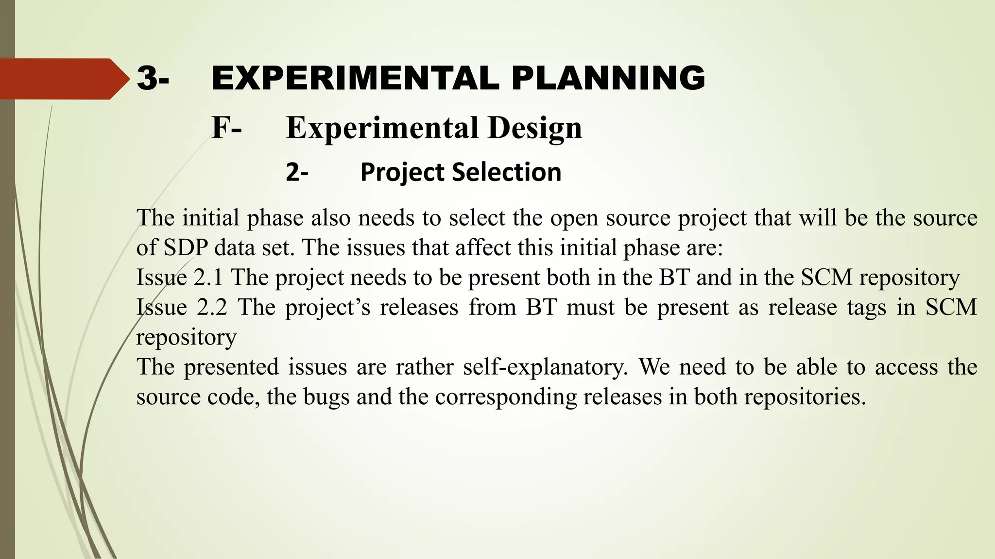 3- EXPERIMENTAL PLANNING
The initial phase also needs to select the open source project that will be the source
of SDP data set. The issues that affect this initial phase are:
Issue 2.1 The project needs to be present both in the BT and in the SCM repository
Issue 2.2 The project’s releases from BT must be present as release tags in SCM
repository
The presented issues are rather self-explanatory. We need to be able to access the
source code, the bugs and the corresponding releases in both repositories.
F- Experimental Design
2- Project Selection
 