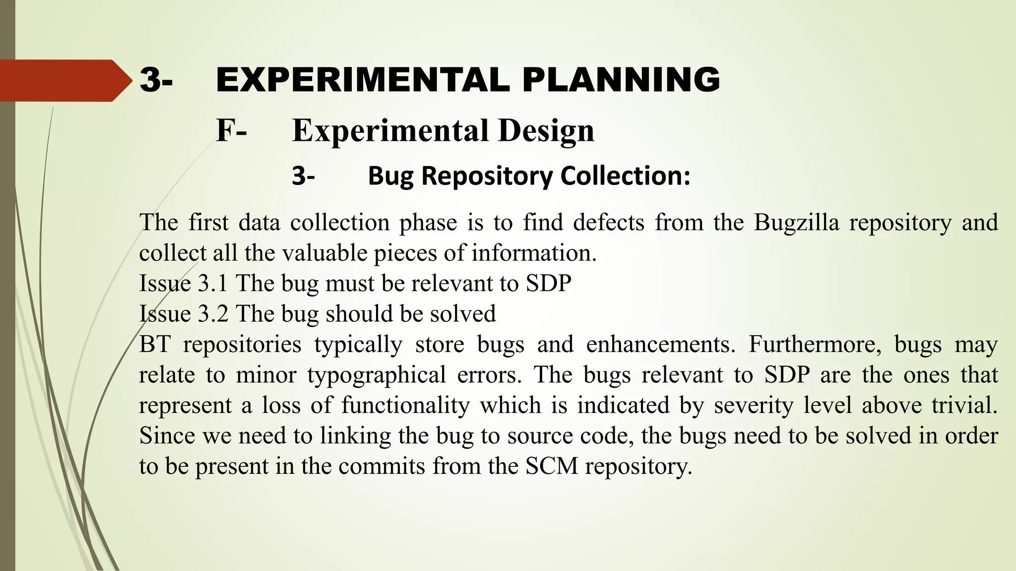 3- EXPERIMENTAL PLANNING
The first data collection phase is to find defects from the Bugzilla repository and
collect all the valuable pieces of information.
Issue 3.1 The bug must be relevant to SDP
Issue 3.2 The bug should be solved
BT repositories typically store bugs and enhancements. Furthermore, bugs may
relate to minor typographical errors. The bugs relevant to SDP are the ones that
represent a loss of functionality which is indicated by severity level above trivial.
Since we need to linking the bug to source code, the bugs need to be solved in order
to be present in the commits from the SCM repository.
F- Experimental Design
3- Bug Repository Collection:
 