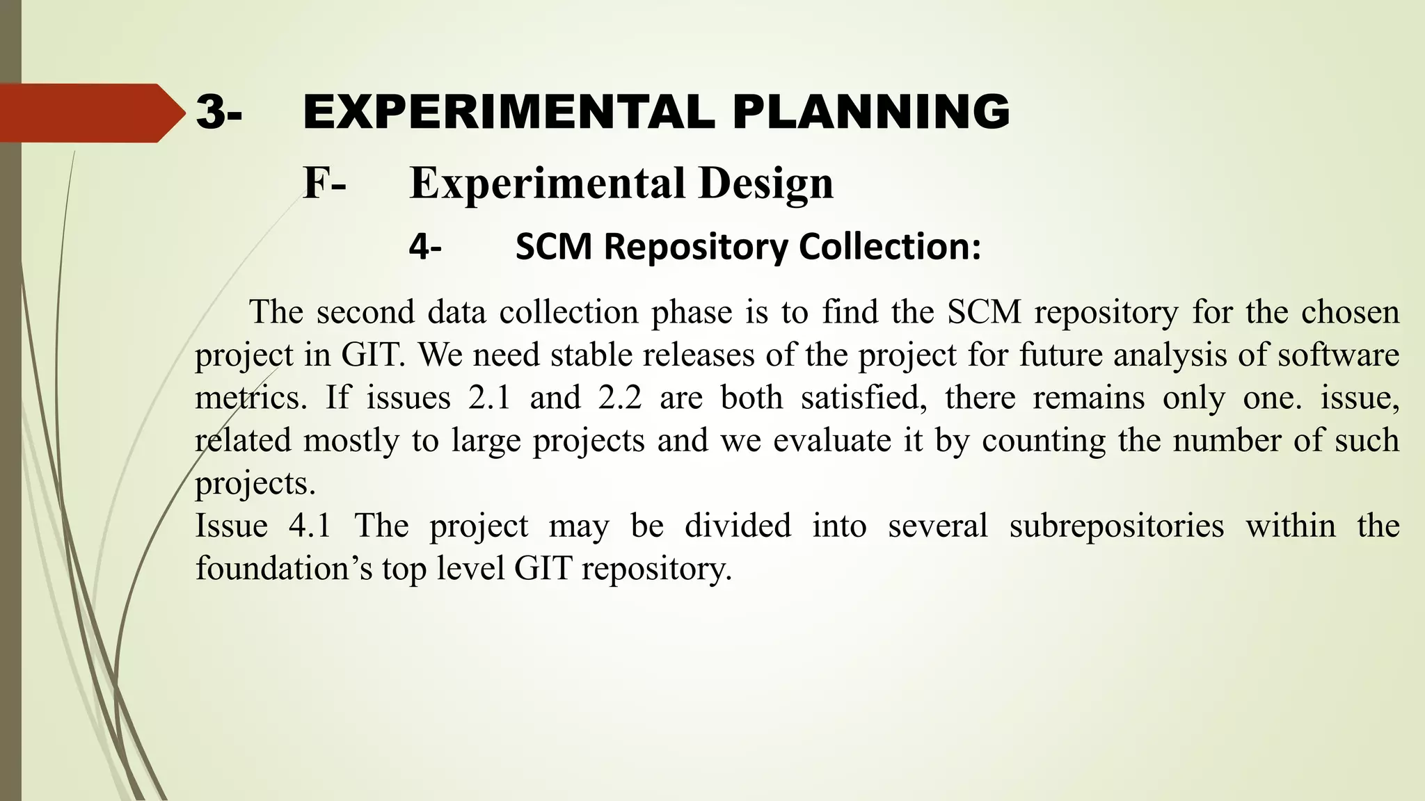 3- EXPERIMENTAL PLANNING
The second data collection phase is to find the SCM repository for the chosen
project in GIT. We need stable releases of the project for future analysis of software
metrics. If issues 2.1 and 2.2 are both satisfied, there remains only one. issue,
related mostly to large projects and we evaluate it by counting the number of such
projects.
Issue 4.1 The project may be divided into several subrepositories within the
foundation’s top level GIT repository.
F- Experimental Design
4- SCM Repository Collection:
 