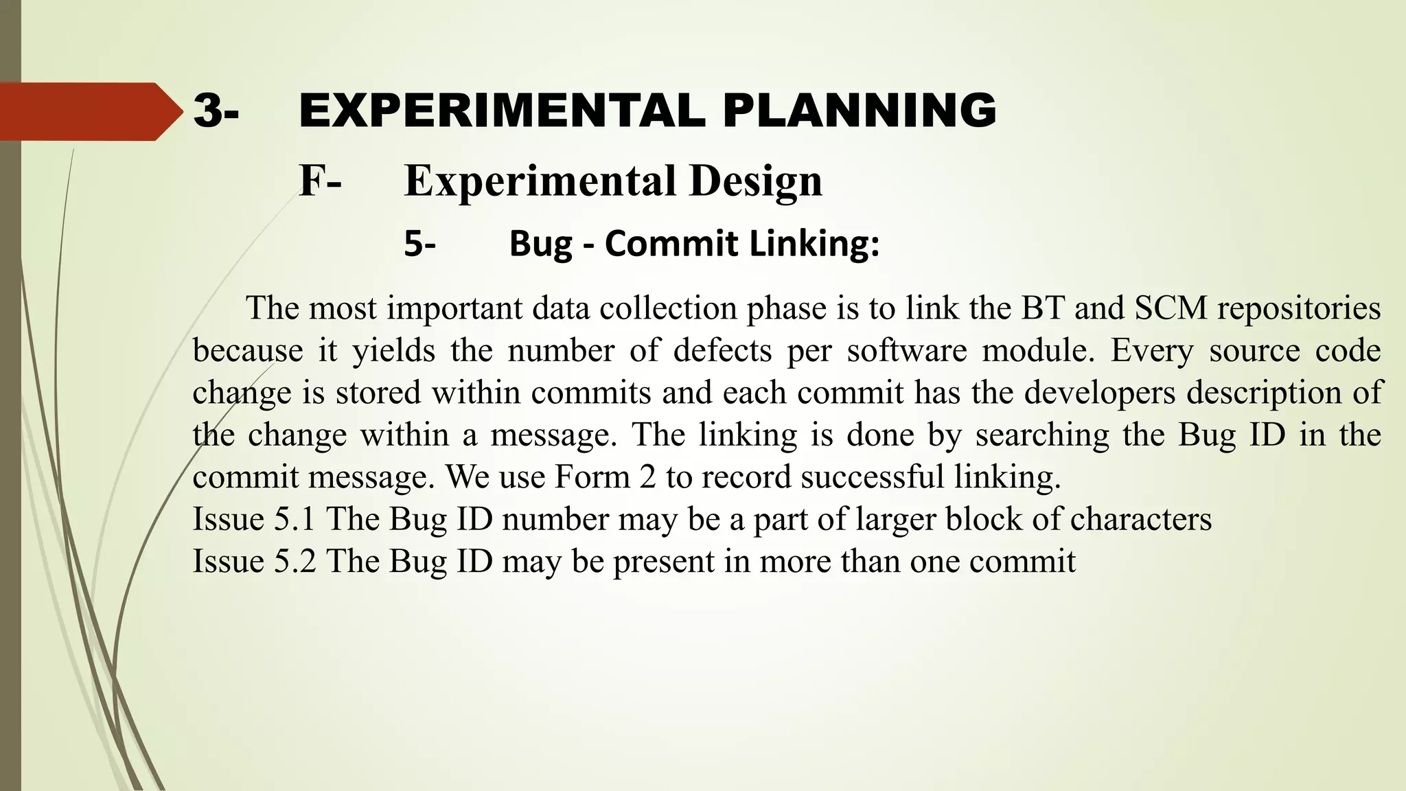 3- EXPERIMENTAL PLANNING
The most important data collection phase is to link the BT and SCM repositories
because it yields the number of defects per software module. Every source code
change is stored within commits and each commit has the developers description of
the change within a message. The linking is done by searching the Bug ID in the
commit message. We use Form 2 to record successful linking.
Issue 5.1 The Bug ID number may be a part of larger block of characters
Issue 5.2 The Bug ID may be present in more than one commit
F- Experimental Design
5- Bug - Commit Linking:
 