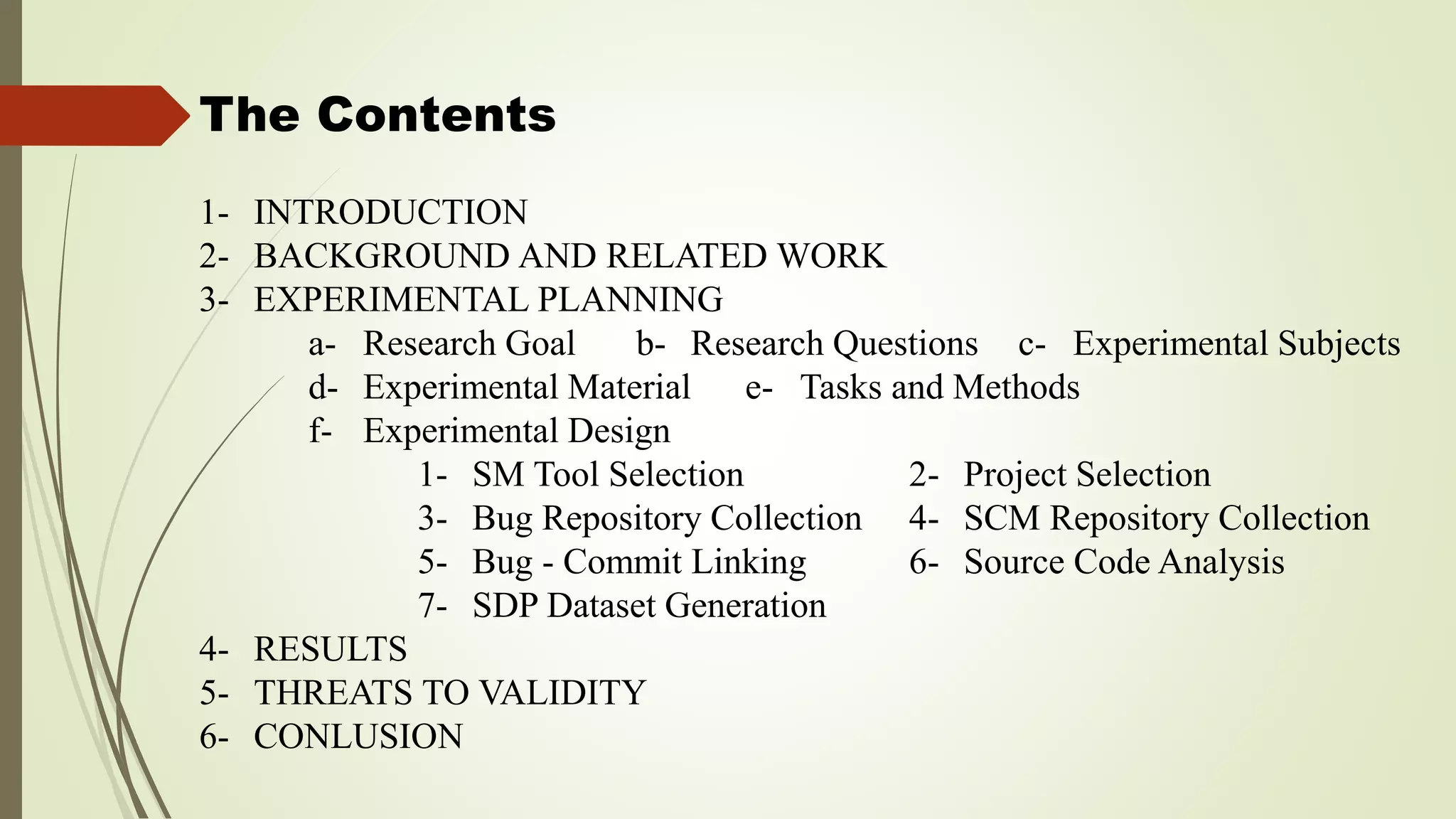 The Contents
1- INTRODUCTION
2- BACKGROUND AND RELATED WORK
3- EXPERIMENTAL PLANNING
a- Research Goal b- Research Questions c- Experimental Subjects
d- Experimental Material e- Tasks and Methods
f- Experimental Design
1- SM Tool Selection 2- Project Selection
3- Bug Repository Collection 4- SCM Repository Collection
5- Bug - Commit Linking 6- Source Code Analysis
7- SDP Dataset Generation
4- RESULTS
5- THREATS TO VALIDITY
6- CONLUSION
 