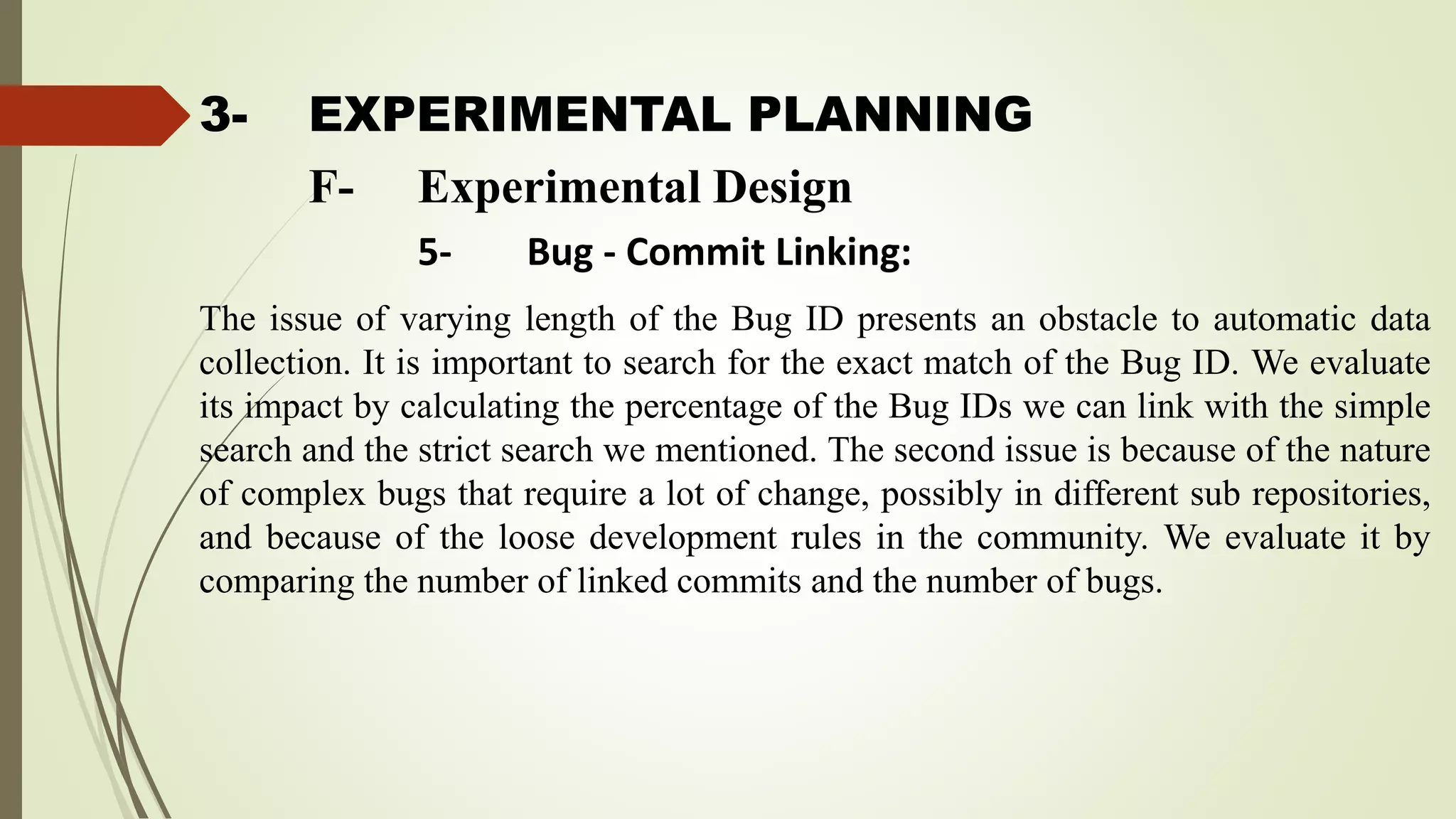 3- EXPERIMENTAL PLANNING
The issue of varying length of the Bug ID presents an obstacle to automatic data
collection. It is important to search for the exact match of the Bug ID. We evaluate
its impact by calculating the percentage of the Bug IDs we can link with the simple
search and the strict search we mentioned. The second issue is because of the nature
of complex bugs that require a lot of change, possibly in different sub repositories,
and because of the loose development rules in the community. We evaluate it by
comparing the number of linked commits and the number of bugs.
F- Experimental Design
5- Bug - Commit Linking:
 