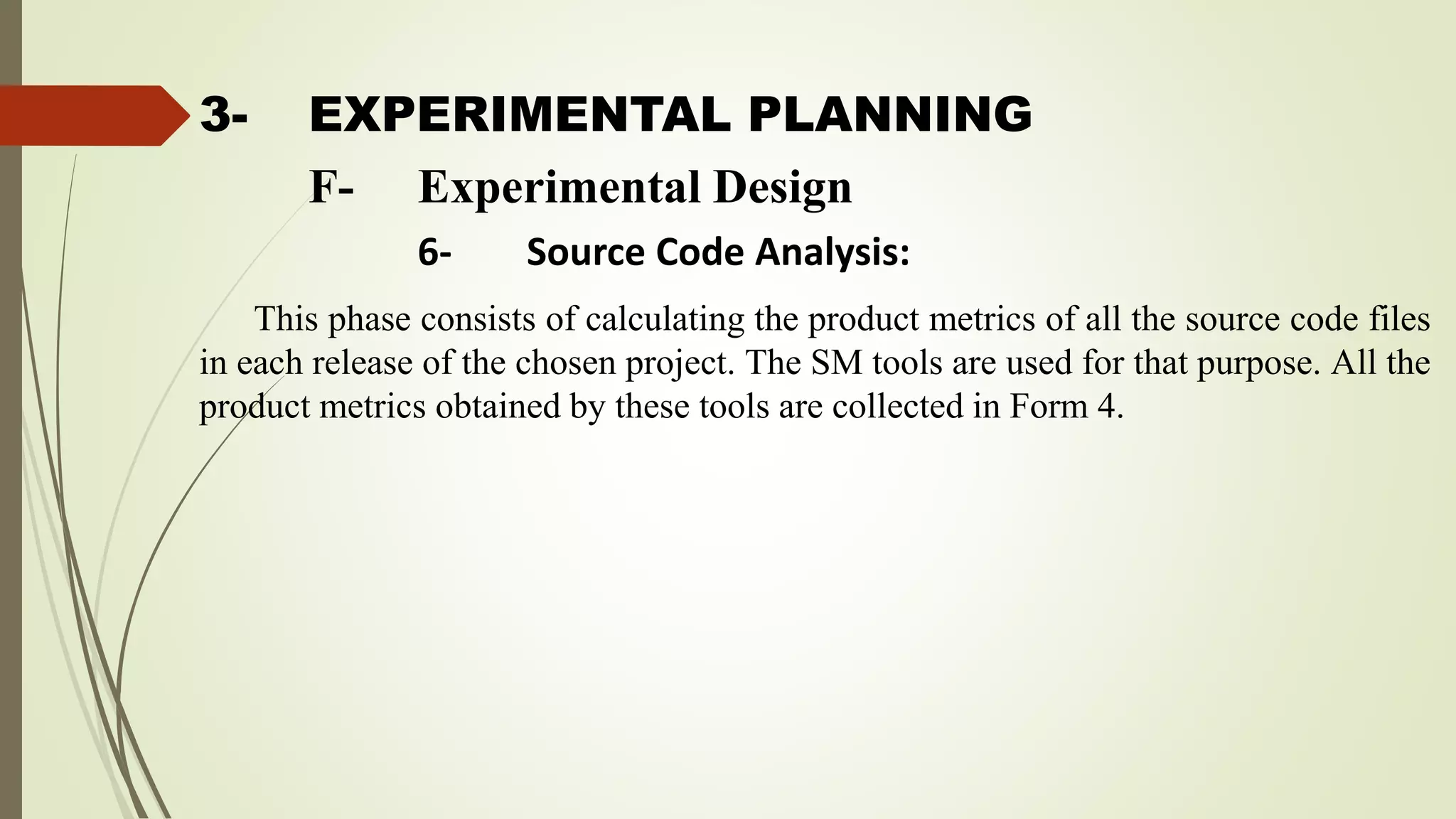 3- EXPERIMENTAL PLANNING
This phase consists of calculating the product metrics of all the source code files
in each release of the chosen project. The SM tools are used for that purpose. All the
product metrics obtained by these tools are collected in Form 4.
F- Experimental Design
6- Source Code Analysis:
 