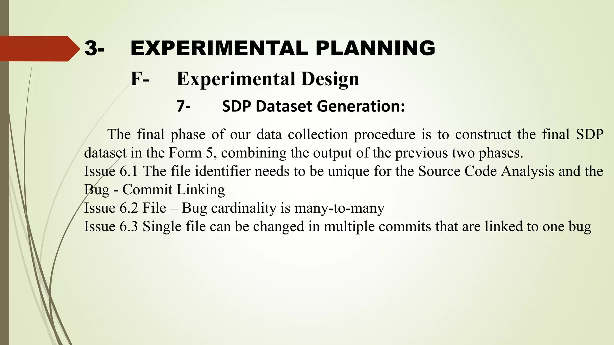 3- EXPERIMENTAL PLANNING
The final phase of our data collection procedure is to construct the final SDP
dataset in the Form 5, combining the output of the previous two phases.
Issue 6.1 The file identifier needs to be unique for the Source Code Analysis and the
Bug - Commit Linking
Issue 6.2 File – Bug cardinality is many-to-many
Issue 6.3 Single file can be changed in multiple commits that are linked to one bug
F- Experimental Design
7- SDP Dataset Generation:
 