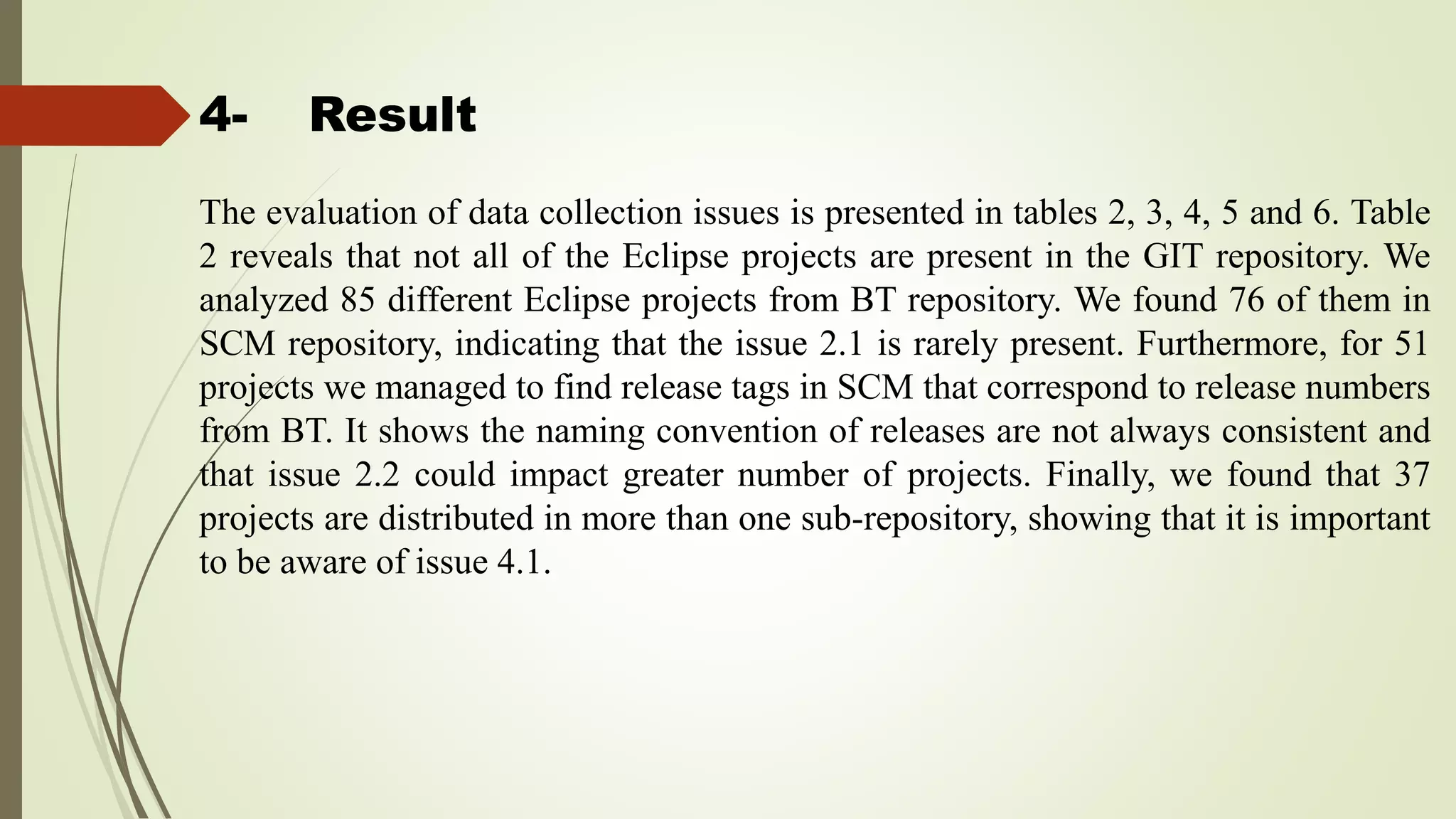 4- Result
The evaluation of data collection issues is presented in tables 2, 3, 4, 5 and 6. Table
2 reveals that not all of the Eclipse projects are present in the GIT repository. We
analyzed 85 different Eclipse projects from BT repository. We found 76 of them in
SCM repository, indicating that the issue 2.1 is rarely present. Furthermore, for 51
projects we managed to find release tags in SCM that correspond to release numbers
from BT. It shows the naming convention of releases are not always consistent and
that issue 2.2 could impact greater number of projects. Finally, we found that 37
projects are distributed in more than one sub-repository, showing that it is important
to be aware of issue 4.1.
 