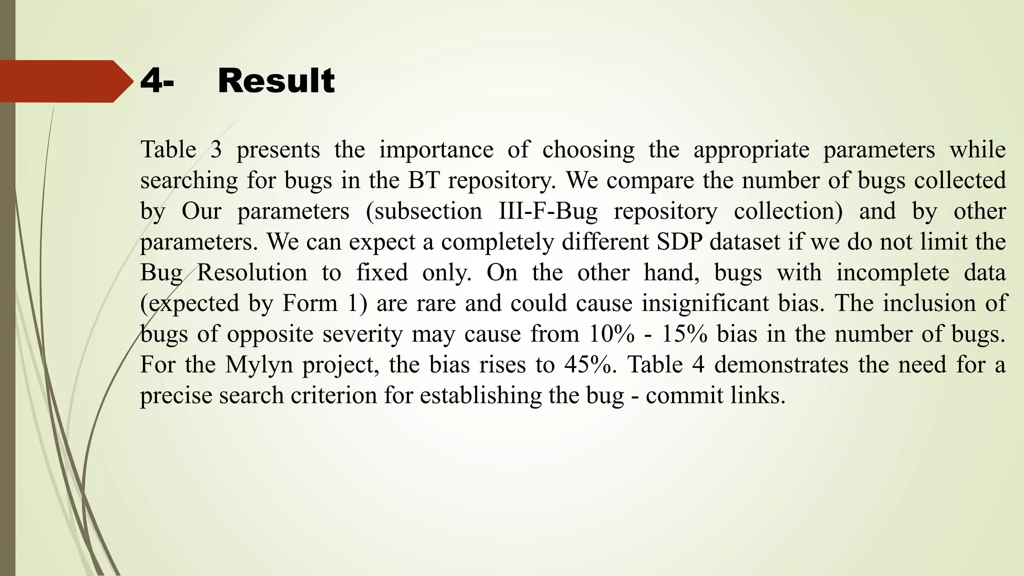 4- Result
Table 3 presents the importance of choosing the appropriate parameters while
searching for bugs in the BT repository. We compare the number of bugs collected
by Our parameters (subsection III-F-Bug repository collection) and by other
parameters. We can expect a completely different SDP dataset if we do not limit the
Bug Resolution to fixed only. On the other hand, bugs with incomplete data
(expected by Form 1) are rare and could cause insignificant bias. The inclusion of
bugs of opposite severity may cause from 10% - 15% bias in the number of bugs.
For the Mylyn project, the bias rises to 45%. Table 4 demonstrates the need for a
precise search criterion for establishing the bug - commit links.
 