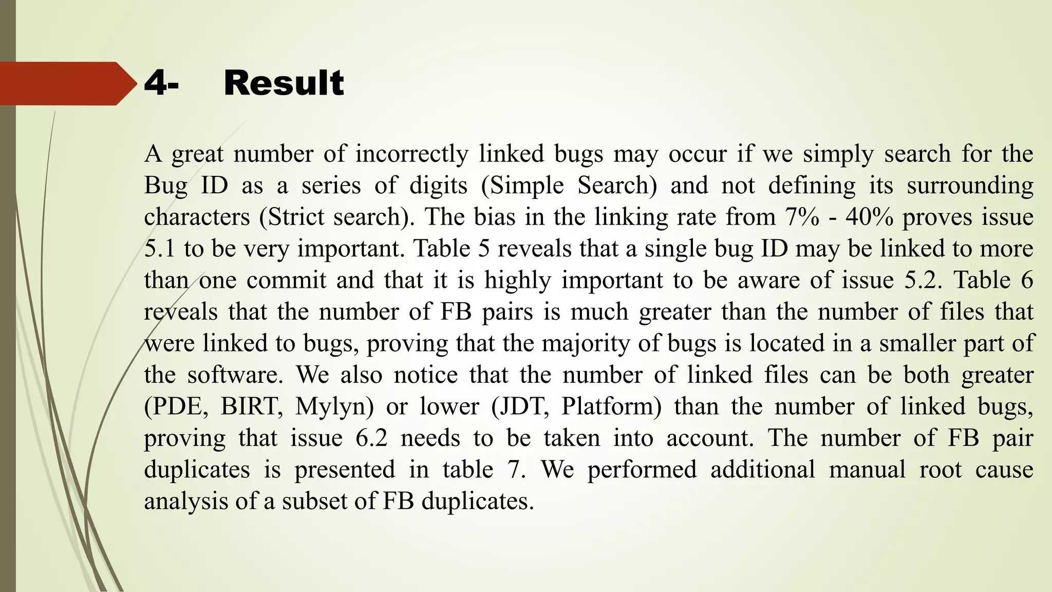 4- Result
A great number of incorrectly linked bugs may occur if we simply search for the
Bug ID as a series of digits (Simple Search) and not defining its surrounding
characters (Strict search). The bias in the linking rate from 7% - 40% proves issue
5.1 to be very important. Table 5 reveals that a single bug ID may be linked to more
than one commit and that it is highly important to be aware of issue 5.2. Table 6
reveals that the number of FB pairs is much greater than the number of files that
were linked to bugs, proving that the majority of bugs is located in a smaller part of
the software. We also notice that the number of linked files can be both greater
(PDE, BIRT, Mylyn) or lower (JDT, Platform) than the number of linked bugs,
proving that issue 6.2 needs to be taken into account. The number of FB pair
duplicates is presented in table 7. We performed additional manual root cause
analysis of a subset of FB duplicates.
 