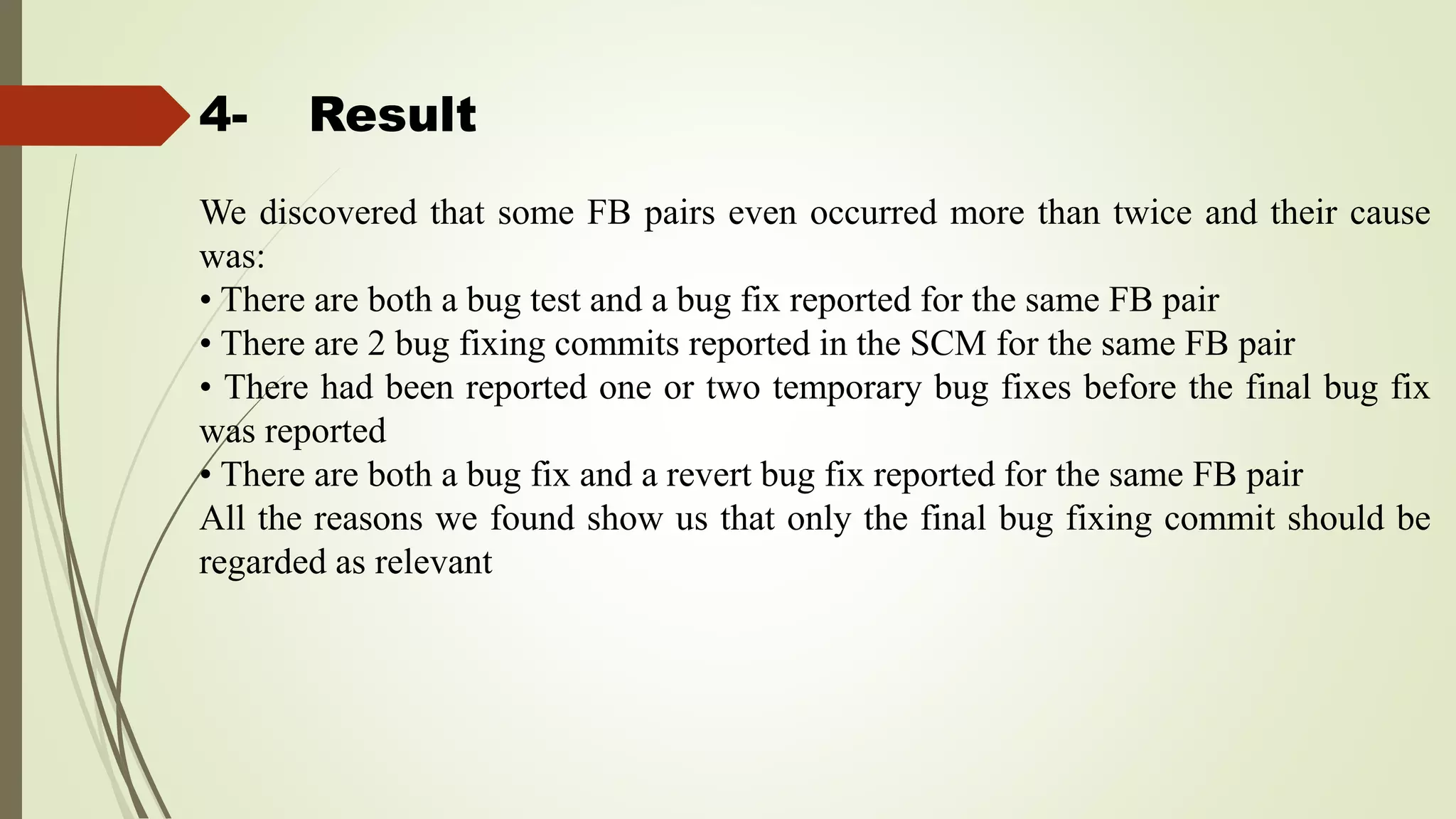 4- Result
We discovered that some FB pairs even occurred more than twice and their cause
was:
• There are both a bug test and a bug fix reported for the same FB pair
• There are 2 bug fixing commits reported in the SCM for the same FB pair
• There had been reported one or two temporary bug fixes before the final bug fix
was reported
• There are both a bug fix and a revert bug fix reported for the same FB pair
All the reasons we found show us that only the final bug fixing commit should be
regarded as relevant
 