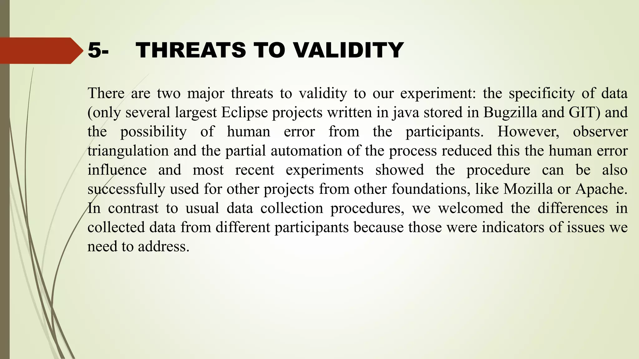 5- THREATS TO VALIDITY
There are two major threats to validity to our experiment: the specificity of data
(only several largest Eclipse projects written in java stored in Bugzilla and GIT) and
the possibility of human error from the participants. However, observer
triangulation and the partial automation of the process reduced this the human error
influence and most recent experiments showed the procedure can be also
successfully used for other projects from other foundations, like Mozilla or Apache.
In contrast to usual data collection procedures, we welcomed the differences in
collected data from different participants because those were indicators of issues we
need to address.
 