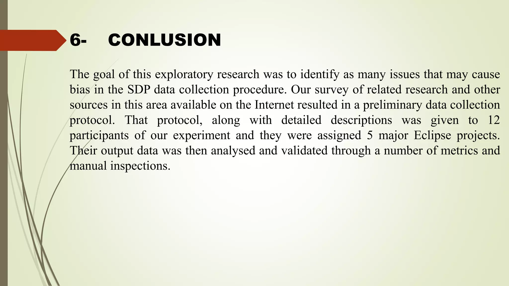 6- CONLUSION
The goal of this exploratory research was to identify as many issues that may cause
bias in the SDP data collection procedure. Our survey of related research and other
sources in this area available on the Internet resulted in a preliminary data collection
protocol. That protocol, along with detailed descriptions was given to 12
participants of our experiment and they were assigned 5 major Eclipse projects.
Their output data was then analysed and validated through a number of metrics and
manual inspections.
 