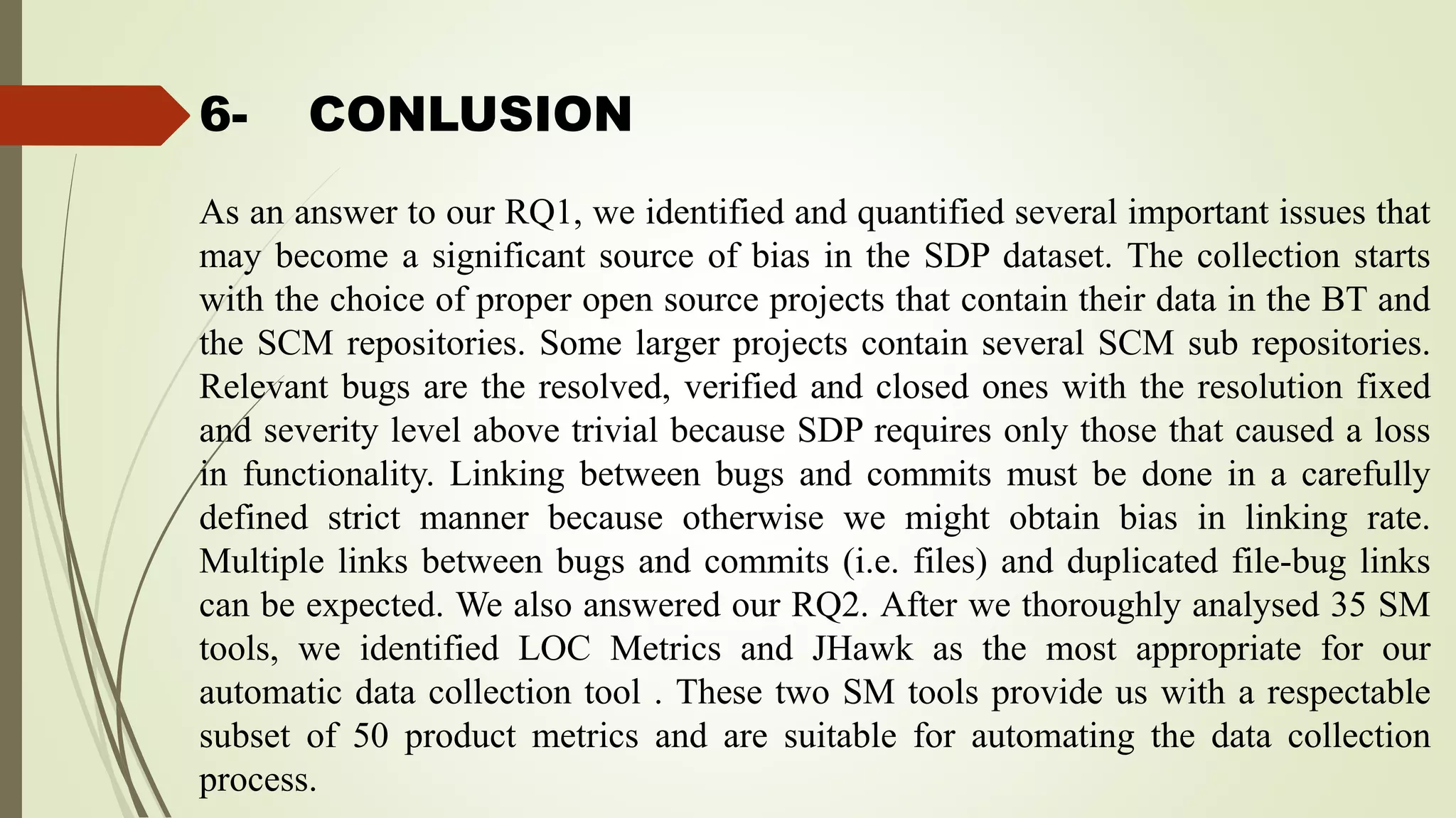 6- CONLUSION
As an answer to our RQ1, we identified and quantified several important issues that
may become a significant source of bias in the SDP dataset. The collection starts
with the choice of proper open source projects that contain their data in the BT and
the SCM repositories. Some larger projects contain several SCM sub repositories.
Relevant bugs are the resolved, verified and closed ones with the resolution fixed
and severity level above trivial because SDP requires only those that caused a loss
in functionality. Linking between bugs and commits must be done in a carefully
defined strict manner because otherwise we might obtain bias in linking rate.
Multiple links between bugs and commits (i.e. files) and duplicated file-bug links
can be expected. We also answered our RQ2. After we thoroughly analysed 35 SM
tools, we identified LOC Metrics and JHawk as the most appropriate for our
automatic data collection tool . These two SM tools provide us with a respectable
subset of 50 product metrics and are suitable for automating the data collection
process.
 