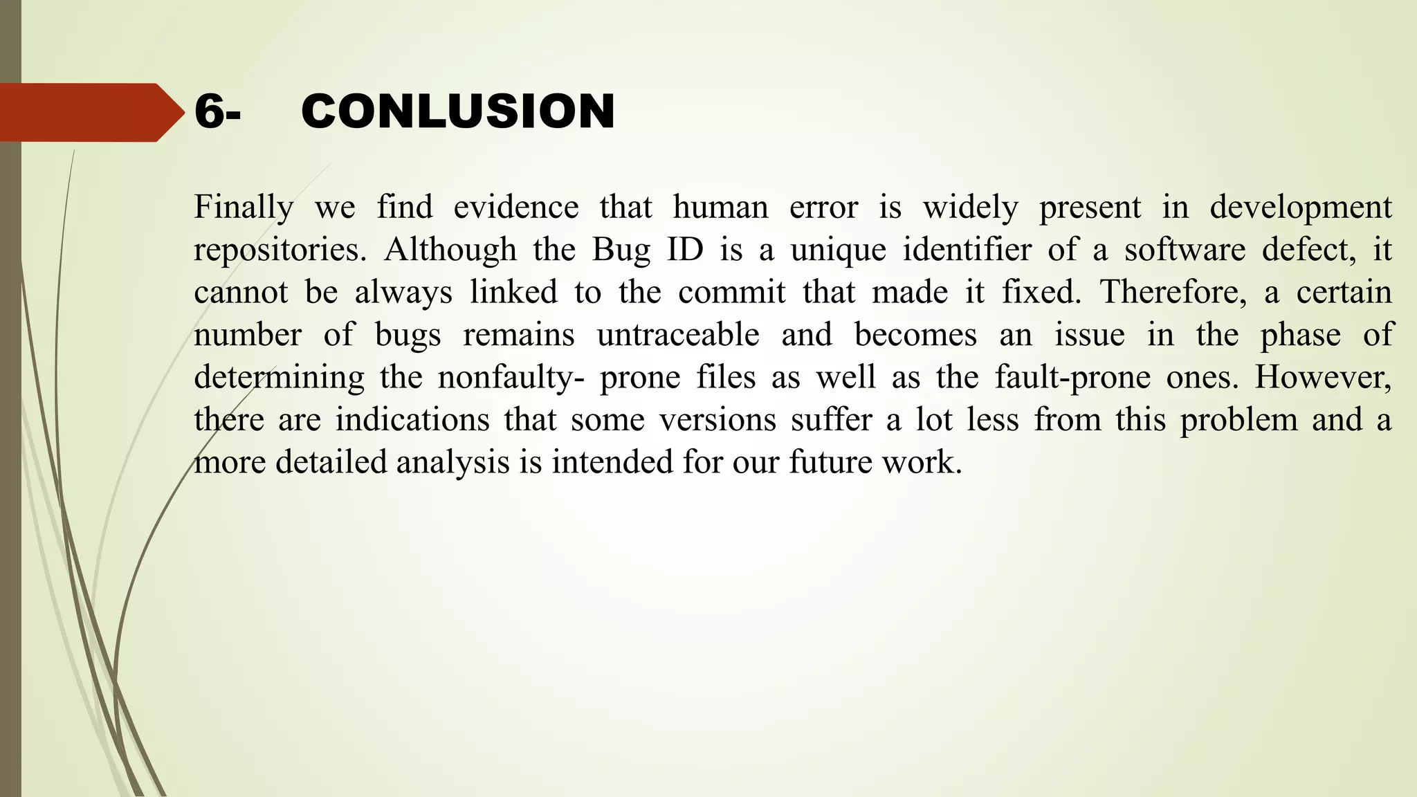 6- CONLUSION
Finally we find evidence that human error is widely present in development
repositories. Although the Bug ID is a unique identifier of a software defect, it
cannot be always linked to the commit that made it fixed. Therefore, a certain
number of bugs remains untraceable and becomes an issue in the phase of
determining the nonfaulty- prone files as well as the fault-prone ones. However,
there are indications that some versions suffer a lot less from this problem and a
more detailed analysis is intended for our future work.
 