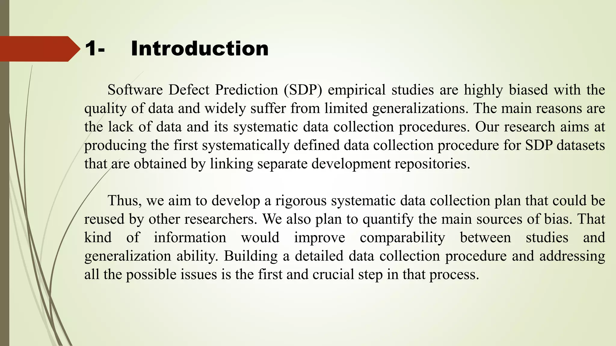 1- Introduction
Software Defect Prediction (SDP) empirical studies are highly biased with the
quality of data and widely suffer from limited generalizations. The main reasons are
the lack of data and its systematic data collection procedures. Our research aims at
producing the first systematically defined data collection procedure for SDP datasets
that are obtained by linking separate development repositories.
Thus, we aim to develop a rigorous systematic data collection plan that could be
reused by other researchers. We also plan to quantify the main sources of bias. That
kind of information would improve comparability between studies and
generalization ability. Building a detailed data collection procedure and addressing
all the possible issues is the first and crucial step in that process.
 