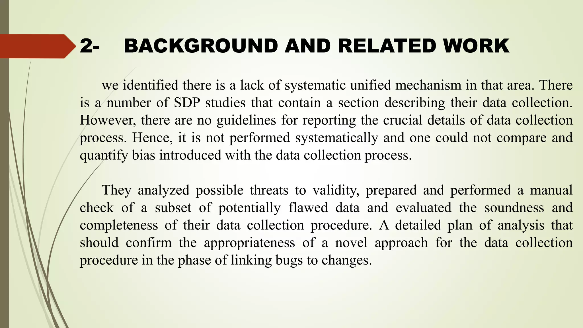 2- BACKGROUND AND RELATED WORK
we identified there is a lack of systematic unified mechanism in that area. There
is a number of SDP studies that contain a section describing their data collection.
However, there are no guidelines for reporting the crucial details of data collection
process. Hence, it is not performed systematically and one could not compare and
quantify bias introduced with the data collection process.
They analyzed possible threats to validity, prepared and performed a manual
check of a subset of potentially flawed data and evaluated the soundness and
completeness of their data collection procedure. A detailed plan of analysis that
should confirm the appropriateness of a novel approach for the data collection
procedure in the phase of linking bugs to changes.
 