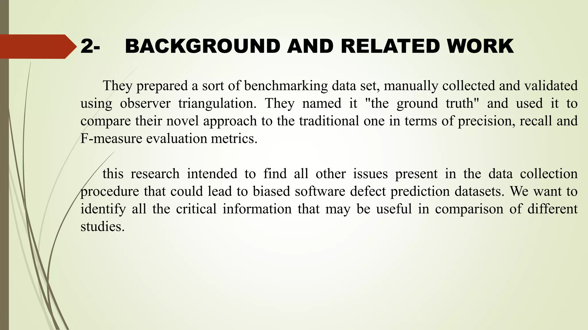 2- BACKGROUND AND RELATED WORK
They prepared a sort of benchmarking data set, manually collected and validated
using observer triangulation. They named it "the ground truth" and used it to
compare their novel approach to the traditional one in terms of precision, recall and
F-measure evaluation metrics.
this research intended to find all other issues present in the data collection
procedure that could lead to biased software defect prediction datasets. We want to
identify all the critical information that may be useful in comparison of different
studies.
 