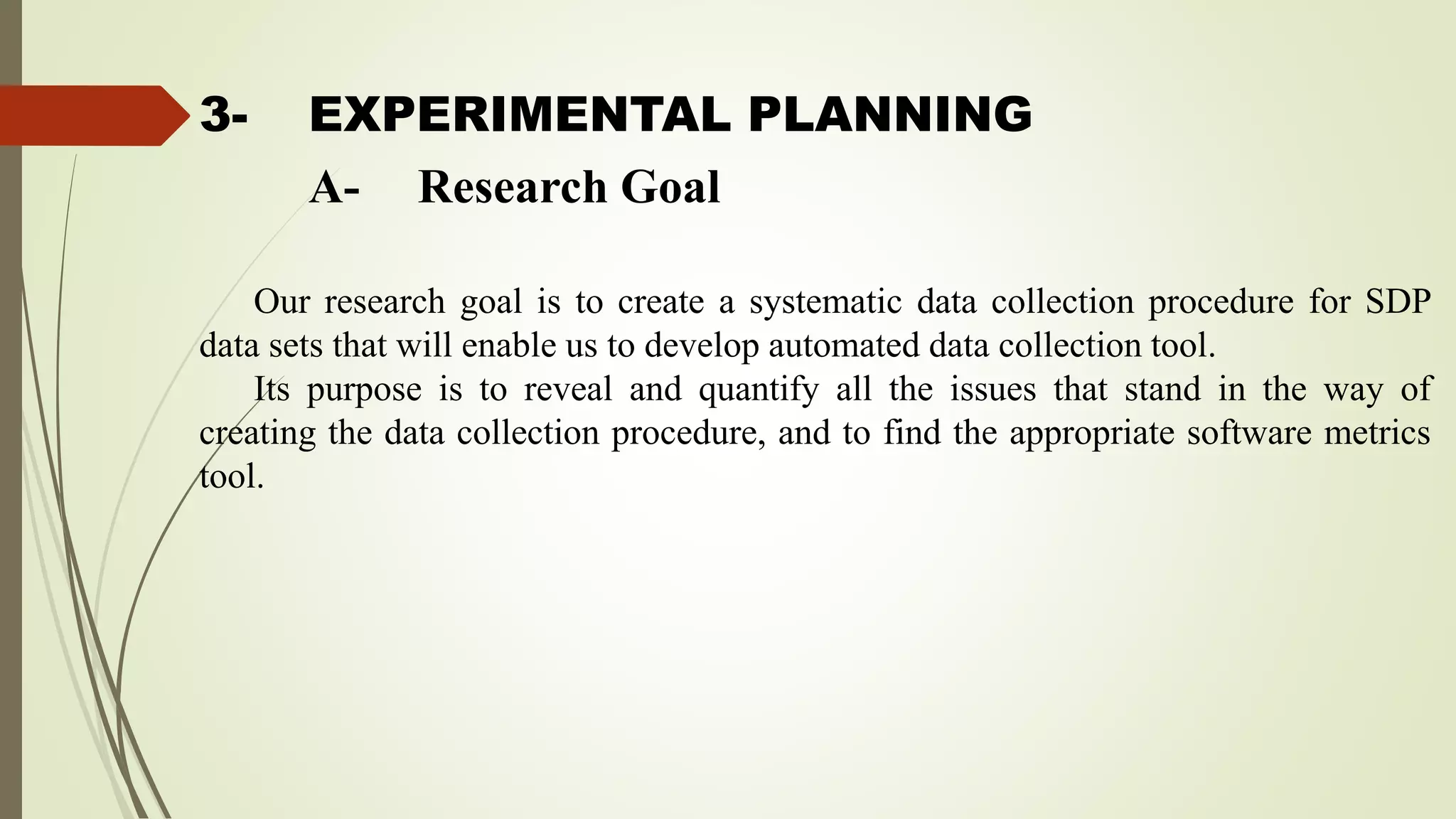 3- EXPERIMENTAL PLANNING
Our research goal is to create a systematic data collection procedure for SDP
data sets that will enable us to develop automated data collection tool.
Its purpose is to reveal and quantify all the issues that stand in the way of
creating the data collection procedure, and to find the appropriate software metrics
tool.
A- Research Goal
 