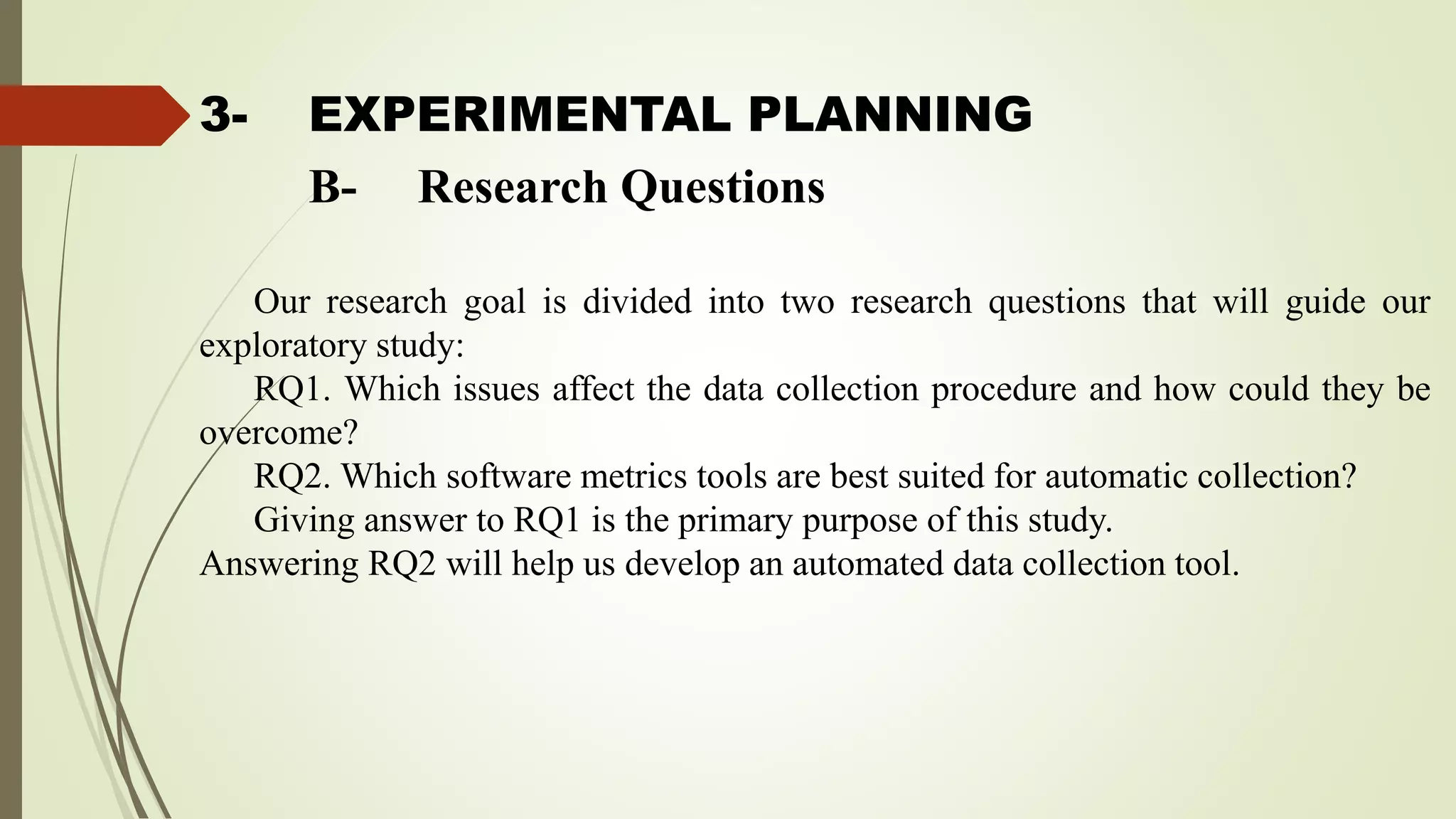 3- EXPERIMENTAL PLANNING
Our research goal is divided into two research questions that will guide our
exploratory study:
RQ1. Which issues affect the data collection procedure and how could they be
overcome?
RQ2. Which software metrics tools are best suited for automatic collection?
Giving answer to RQ1 is the primary purpose of this study.
Answering RQ2 will help us develop an automated data collection tool.
B- Research Questions
 
