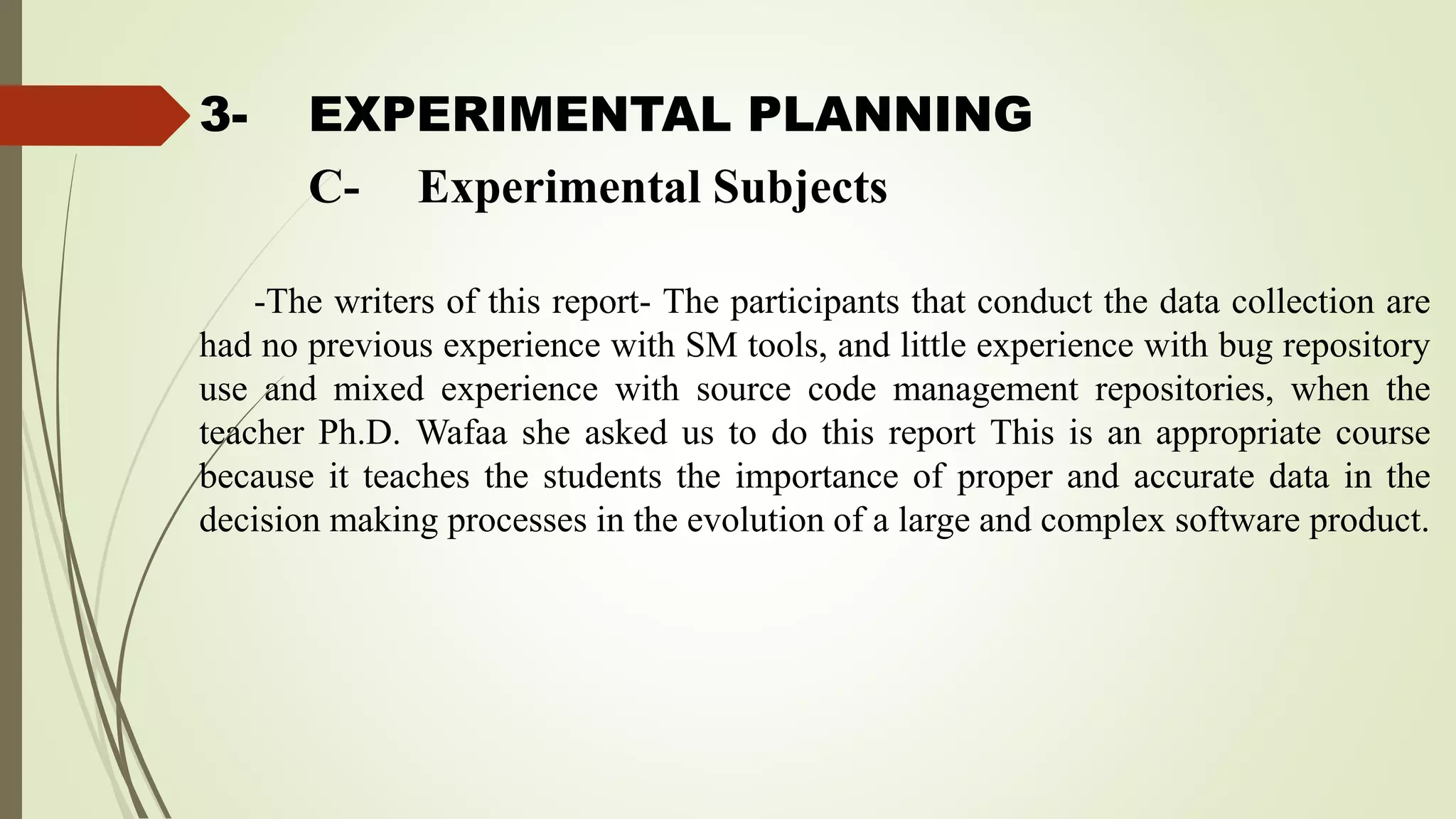 3- EXPERIMENTAL PLANNING
-The writers of this report- The participants that conduct the data collection are
had no previous experience with SM tools, and little experience with bug repository
use and mixed experience with source code management repositories, when the
teacher Ph.D. Wafaa she asked us to do this report This is an appropriate course
because it teaches the students the importance of proper and accurate data in the
decision making processes in the evolution of a large and complex software product.
C- Experimental Subjects
 