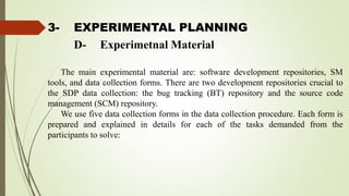 3- EXPERIMENTAL PLANNING
The main experimental material are: software development repositories, SM
tools, and data collection forms. There are two development repositories crucial to
the SDP data collection: the bug tracking (BT) repository and the source code
management (SCM) repository.
We use five data collection forms in the data collection procedure. Each form is
prepared and explained in details for each of the tasks demanded from the
participants to solve:
D- Experimetnal Material
 
